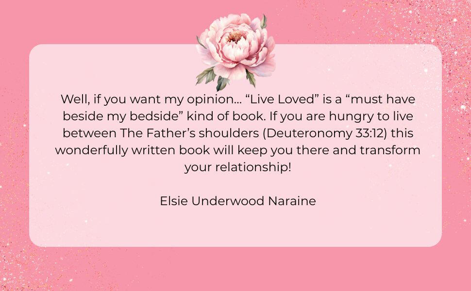 Well, if you want my opinion… “Live Loved” is a “must have beside my bedside” kind of book. If you are hungry to live between The Father’s shoulders (Deuteronomy 33:12) this wonderfully written book will keep you there and transform your relationship! Els